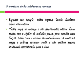 Os impactos que esta fase mobile exerce nas organizações





Seguindo esse exemplo, outras empresas também decidiram
entrar nesse universo.
Muitas vagas de emprego e até departamentos inteiros foram
criados com o objetivo de contratar pessoas para executar essas
funções, porém como o mercado era bastante novo, os nomes dos
cargos e salários variavam muito e não existiam pessoas
devidamente especializadas para a área.

 