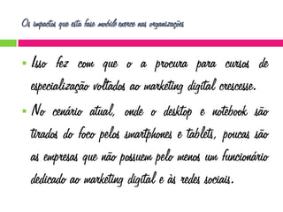 Os impactos que esta fase mobile exerce nas organizações

Isso fez com que o a procura para cursos de
especialização voltados ao marketing digital crescesse.
 No cenário atual, onde o desktop e notebook são
tirados do foco pelos smartphones e tablets, poucas são
as empresas que não possuem pelo menos um funcionário
dedicado ao marketing digital e às redes sociais.


 