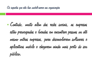 Os impactos que esta fase mobile exerce nas organizações



Contudo, muito além das redes sociais, as empresas
estão preocupadas e focadas em encontrar pessoas ou até
mesmo outras empresas, para desenvolverem softwares e
aplicativos mobile e chegarem ainda mais perto do seu
público.

 