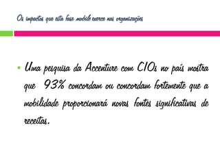 Os impactos que esta fase mobile exerce nas organizações



Uma pesquisa da Accenture com CIOs no país mostra
que 93% concordam ou concordam fortemente que a
mobilidade proporcionará novas fontes significativas de
receitas.

 