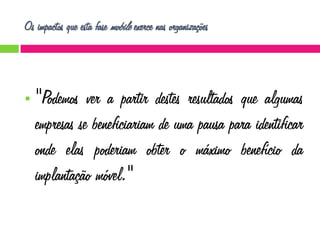 Os impactos que esta fase mobile exerce nas organizações



"Podemos ver a partir destes resultados que algumas
empresas se beneficiariam de uma pausa para identificar
onde elas poderiam obter o máximo benefício da
implantação móvel."

 
