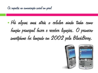 Os impactos na comunicação social em geral


Há alguns anos atrás o celular ainda tinha como
função principal fazer e receber ligações. O primeiro
smartphone foi lançado em 2002 pela BlackBerry.

 
