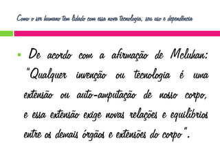 Como o ser humano tem lidado com essa nova tecnologia, seu uso e dependência



De acordo com a afirmação de Mcluhan:
“Qualquer invenção ou tecnologia é uma
extensão ou auto-amputação de nosso corpo,
e essa extensão exige novas relações e equilíbrios
entre os demais órgãos e extensões do corpo”.

 