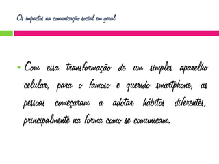 Os impactos na comunicação social em geral



Com essa transformação de um simples aparelho
celular, para o famoso e querido smartphone, as
pessoas começaram a adotar hábitos diferentes,
principalmente na forma como se comunicam.

 