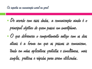 Os impactos na comunicação social em geral

De acordo com esses dados, a comunicação ainda é o
principal objetivo de quem possui um smartphone.
 O que diferencia o comportamento antigo com os dias
atuais é a forma em que as pessoas se comunicam,
tendo em mãos aplicativos gratuitos e simultâneos, mais
simples, práticos e rápidos para serem utilizados.


 