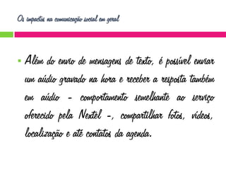 Os impactos na comunicação social em geral



Além do envio de mensagens de texto, é possível enviar
um aúdio gravado na hora e receber a resposta também
em aúdio - comportamento semelhante ao serviço
oferecido pela Nextel -, compartilhar fotos, vídeos,
localização e até contatos da agenda.

 