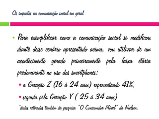 Os impactos na comunicação social em geral



Para exemplificar como a comunicação social se modificou
diante desse cenário apresentado acima, vou utilizar de um
acontecimento gerado primeiramente pela faixa etária
predominante no uso dos smartphones:
a

Geração Z (16 à 24 anos) representando 41%,
 seguida pela Geração Y ( 25 à 34 anos)
*dados retirados também da pesquisa “O Consumidor Móvel” da Nielsen.

 