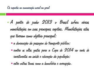 Os impactos na comunicação social em geral



A partir de junho 2013 o Brasil sofreu várias
manifestações em suas principais capitais. Manifestações estas
que tiveram como objetivo principal:
a diminuição da passagem do transporte público;
 contra os altos gastos para a Copa de 2014 ao invés de
investimentos na saúde e educação da população;
 entre outros temas como a homofobia e corrupção.


 