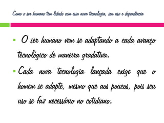 Como o ser humano tem lidado com essa nova tecnologia, seu uso e dependência

O ser humano vem se adaptando a cada avanço
tecnológico de maneira gradativa.
 Cada nova tecnologia lançada exige que o
homem se adapte, mesmo que aos poucos, pois seu
uso se faz necessário no cotidiano.


 