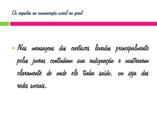 Os impactos na comunicação social em geral



Nas mensagens dos cartazes levados principalmente
pelos jovens continham sua indignação e mostravam
claramente de onde ele tinha saído, ou seja das
redes sociais.

 