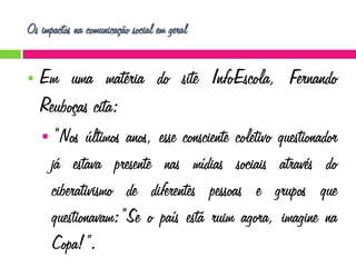 Os impactos na comunicação social em geral


Em uma matéria do site InfoEscola, Fernando
Reuboças cita:
 “Nos

últimos anos, esse consciente coletivo questionador
já estava presente nas mídias sociais através do
ciberativismo de diferentes pessoas e grupos que
questionavam:“Se o país está ruim agora, imagine na
Copa!”.

 