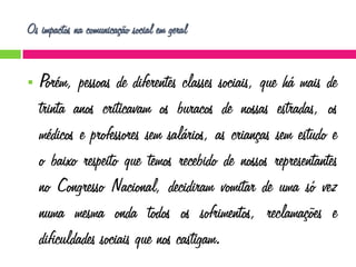 Os impactos na comunicação social em geral


Porém, pessoas de diferentes classes sociais, que há mais de
trinta anos criticavam os buracos de nossas estradas, os
médicos e professores sem salários, as crianças sem estudo e
o baixo respeito que temos recebido de nossos representantes
no Congresso Nacional, decidiram vomitar de uma só vez
numa mesma onda todos os sofrimentos, reclamações e
dificuldades sociais que nos castigam.

 