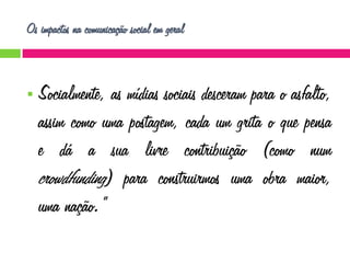 Os impactos na comunicação social em geral



Socialmente, as mídias sociais desceram para o asfalto,
assim como uma postagem, cada um grita o que pensa
e dá a sua livre contribuição (como num
crowdfunding) para construirmos uma obra maior,
uma nação.”

 