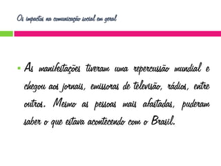 Os impactos na comunicação social em geral



As manifestações tiveram uma repercussão mundial e
chegou aos jornais, emissoras de televisão, rádios, entre
outros. Mesmo as pessoas mais afastadas, puderam
saber o que estava acontecendo com o Brasil.

 