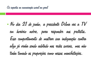 Os impactos na comunicação social em geral



No dia 21 de junho, a presidente Dilma vai a TV
em horário nobre, para responder aos protestos.
Esse comportamento de mostrar sua indignação contra
algo já vinha sendo adotado nas redes sociais, mas não
tinha tomado as proporções como nessas manifestações.

 