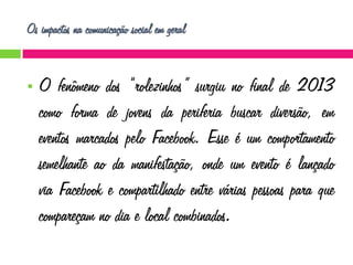 Os impactos na comunicação social em geral



O fenômeno dos “rolezinhos” surgiu no final de 2013
como forma de jovens da periferia buscar diversão, em
eventos marcados pelo Facebook. Esse é um comportamento
semelhante ao da manifestação, onde um evento é lançado
via Facebook e compartilhado entre várias pessoas para que
compareçam no dia e local combinados.

 