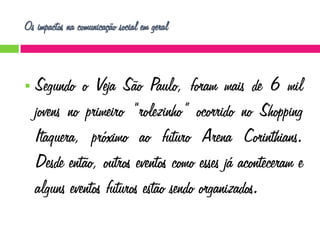 Os impactos na comunicação social em geral



Segundo o Veja São Paulo, foram mais de 6 mil
jovens no primeiro “rolezinho” ocorrido no Shopping
Itaquera, próximo ao futuro Arena Corinthians.
Desde então, outros eventos como esses já aconteceram e
alguns eventos futuros estão sendo organizados.

 