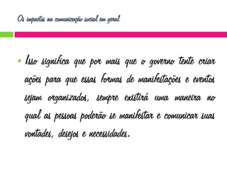 Os impactos na comunicação social em geral



Isso significa que por mais que o governo tente criar
ações para que essas formas de manifestações e eventos
sejam organizados, sempre existirá uma maneira no
qual as pessoas poderão se manifestar e comunicar suas
vontades, desejos e necessidades.

 