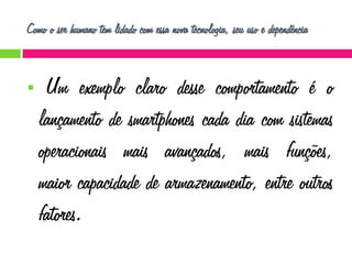 Como o ser humano tem lidado com essa nova tecnologia, seu uso e dependência



Um exemplo claro desse comportamento é o
lançamento de smartphones cada dia com sistemas
operacionais mais avançados, mais funções,
maior capacidade de armazenamento, entre outros
fatores.

 