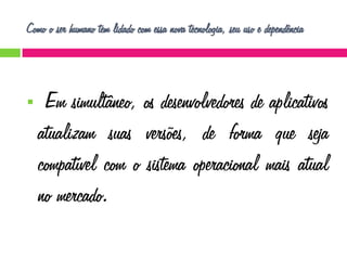 Como o ser humano tem lidado com essa nova tecnologia, seu uso e dependência



Em simultâneo, os desenvolvedores de aplicativos
atualizam suas versões, de forma que seja
compatível com o sistema operacional mais atual
no mercado.

 
