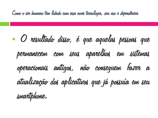 Como o ser humano tem lidado com essa nova tecnologia, seu uso e dependência



O resultado disso, é que aquelas pessoas que
permanecem com seus aparelhos em sistemas
operacionais antigos, não conseguem fazer a
atualização dos aplicativos que já possuía em seu
smartphone.

 