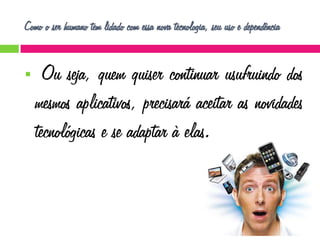 Como o ser humano tem lidado com essa nova tecnologia, seu uso e dependência



Ou seja, quem quiser continuar usufruindo dos
mesmos aplicativos, precisará aceitar as novidades
tecnológicas e se adaptar à elas.

 