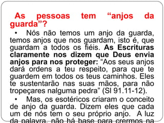 As pessoas
guarda”?

tem

“anjos

da

• Nós não temos um anjo da guarda,
temos anjos que nos guardam, isto é, que
guardam a todos os fiéis. As Escrituras
claramente nos dizem que Deus envia
anjos para nos proteger: ―Aos seus anjos
dará ordens a teu respeito, para que te
guardem em todos os teus caminhos. Eles
te sustentarão nas suas mãos, para não
tropeçares nalguma pedra‖ (Sl 91.11-12).
• Mas, os esotéricos criaram o conceito
de anjo da guarda. Dizem eles que cada
um de nós tem o seu próprio anjo. A luz

 