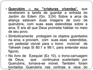  Querubim

-- ou "criaturas viventes", que
receberam a tarefa de guardar a entrada do
Jardim do Edem (Gn. 3:24) Sobre a arca da
aliança estavam duas imagens de ouro de
querubins, com suas asas estendidas sobre a
arca. E era ali que Deus prometia habitar no meio
de seu povo.
 Simbolicamente protegiam os objetos guardados
na arca, e proviam, com suas asas estendidas,
um pedestal visível para o trono invisível de
Yahweh (veja Sl 80:1 e 99:1, para entender essa
figura).
 No livro de Ezequiel (Ez 10), o trono-carruagem
de Deus,
que
continuava sustentado por
Querubins, tornava-se móvel. Também foram
bordados Querubins nas cortinas e véus do

 