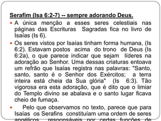 Serafim (Isa 6:2-7) -- sempre adorando Deus.
 A única menção a esses seres celestiais nas
páginas das Escrituras Sagradas fica no livro de
Isaías (Is 6).
 Os seres vistos por Isaías tinham forma humana, (Is
6:2). Estavam postos acima do trono de Deus (Is
6:2a), o que parece indicar que sejam líderes na
adoração ao Senhor. Uma dessas criaturas entoava
um refrão que Isaías registra nas palavras: "Santo,
santo, santo é o Senhor dos Exércitos; a terra
inteira está cheia da Sua glória" (Is 6:3). Tão
vigorosa era esta adoração, que é dito que o limiar
do Templo divino se abalava e o santo lugar ficava
cheio de fumaça.

Pelo que observamos no texto, parece que para
Isaías os Serafins constituíam uma ordem de seres

 