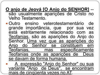 O anjo de Jeová [O Anjo do SENHOR] -são usualmente aparições de Cristo no
Velho Testamento.
 Outro ensino veterotestamentário de
grande importância, que por sua vez
está estritamente relacionado com as
Teofanias, são as aparições do Anjo do
Senhor. Uma vez que as aparições do
Anjo do Senhor se constituem em
Teofanias,
mas
especificamente
Teofanias onde as aparições de Deus
se davam de forma humana.

A expressão "Anjo do Senhor" ou sua
variante "Anjo de Deus", se encontram
mais de cinqüenta vezes no AT.

 