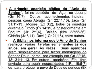  A primeira aparição bíblica do "Anjo do

Senhor", foi no episódio de Agar, no deserto
(Gn 16:7). Outros acontecimentos incluíram
pessoas como Abraão (Gn 22:11,15), Jacó (Gn
31:11-13), Moisés (Êx 3:2), todos os israelitas
durante o Êxodo (Êx 14:19) e posteriormente em
Boquim (Jz 2:1,4), Balaão (Nm 22:22-36),
Gideão (Jz 6:11), Davi (1Cr 21:16), entre outros.

A Bíblia nos informa que o Anjo do Senhor
realizou várias tarefas semelhantes às dos
anjos, em geral. Às vezes, Suas aparições
eram simplesmente para trazer mensagens do
Senhor Deus, como por exemplo em Gn 22:1518; 31:11-13. Em outras aparições, Ele fora
enviado para suprir necessidades (1Rs 19:5-7)
ou para proteger o povo de Deus de perigos (Êx

 