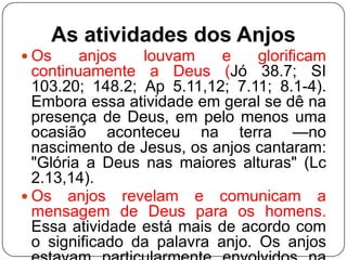 As atividades dos Anjos
 Os

anjos
louvam
e
glorificam
continuamente a Deus (Jó 38.7; SI
103.20; 148.2; Ap 5.11,12; 7.11; 8.1-4).
Embora essa atividade em geral se dê na
presença de Deus, em pelo menos uma
ocasião aconteceu na terra —no
nascimento de Jesus, os anjos cantaram:
"Glória a Deus nas maiores alturas" (Lc
2.13,14).
 Os anjos revelam e comunicam a
mensagem de Deus para os homens.
Essa atividade está mais de acordo com
o significado da palavra anjo. Os anjos

 