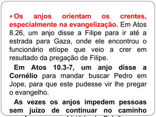  Os

anjos orientam os crentes,
especialmente na evangelização. Em Atos
8.26, um anjo disse a Filipe para ir até a
estrada para Gaza, onde ele encontrou o
funcionário etíope que veio a crer em
resultado da pregação de Filipe.
Em Atos 10.3-7, um anjo disse a
Cornélio para mandar buscar Pedro em
Jope, para que este pudesse vir lhe pregar
o evangelho.
As vezes os anjos impedem pessoas
sem juízo de continuar no caminho

 
