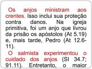 Os anjos ministram aos
crentes. Isso inclui sua proteção
contra
danos.
Na
igreja
primitiva, foi um anjo que livrou
da prisão os apóstolos (At 5.19)
e, mais tarde, Pedro (At 12.611).
O salmista experimentou o
cuidado dos anjos (SI 34.7;
91.11). Entretanto, o maior

 