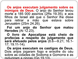 Os anjos executam julgamento sobre os
inimigos de Deus. O anjo do Senhor levou
morte a 185 000 assírios (2Rs 19.35), e aos
filhos de Israel até que o Senhor lhe disse
para retirar a mão que estava sobre
Jerusalém (2Sm 24.26).
Foi um anjo do Senhor que matou
Herodes (At 12.23).
O livro de Apocalipse está cheio de
profecias a respeito do julgamento que
será efetuado pelos anjos (8.6—9.21; 16.117; 19.11-14).
Os anjos executam os castigos de Deus.
Dois anjos jogaram fogo e enxofre do céu
sobre as cidades de Sodoma e Gomorra e as

 