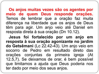 Os anjos muitas vezes são os agentes por
meio de quem Deus responde orações.
Temos de lembrar que a oração faz muita
diferença na liberdade que os anjos de Deus
têm para agir. Um anjo veio até Daniel em
resposta direta à sua oração (Dn 10.12).
Jesus foi fortalecido por um anjo em
resposta à sua oração agonizante no jardim
do Getsêmani (Lc 22.42-43). Um anjo veio em
socorro de Pedro em resultado direto das
orações conjuntas da primeira igreja (At
12.5,7). Se deixamos de orar, é bem possível
que limitamos a ajuda que Deus poderia nos
ter dado por meio dos seus anjos.

 