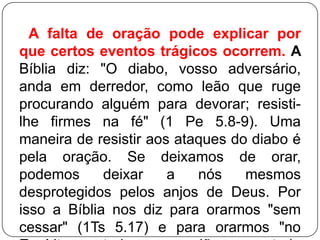 A falta de oração pode explicar por
que certos eventos trágicos ocorrem. A
Bíblia diz: "O diabo, vosso adversário,
anda em derredor, como leão que ruge
procurando alguém para devorar; resistilhe firmes na fé" (1 Pe 5.8-9). Uma
maneira de resistir aos ataques do diabo é
pela oração. Se deixamos de orar,
podemos
deixar
a
nós
mesmos
desprotegidos pelos anjos de Deus. Por
isso a Bíblia nos diz para orarmos "sem
cessar" (1Ts 5.17) e para orarmos "no

 
