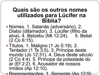 Quais são os outros nomes
utilizados para Lúcifer na
Bíblia?
 Nomes. 1. Satanás (adversário). 2.

Diabo (difamador). 3. Lúcifer (filho da
alva). 4. Belzebu (Mt 12:24). 5. Belial
(2 Co 6:15).
 Títulos. 1. Maligno (1 Jo 5:19). 2.
Tentador (1 Ts 3:5). 3. Príncipe deste
mundo (Jo 12:31). 4. Deus deste século
(2 Co 4:4). 5. Príncipe da potestade do
ar (Ef 2:2). 6. Acusador de nossos
irmãos (Ap 12:10).

 