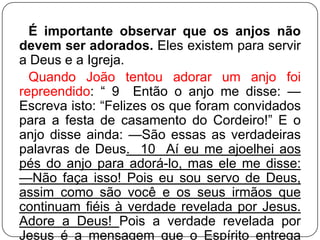É importante observar que os anjos não
devem ser adorados. Eles existem para servir
a Deus e a Igreja.
Quando João tentou adorar um anjo foi
repreendido: ― 9 Então o anjo me disse: —
Escreva isto: ―Felizes os que foram convidados
para a festa de casamento do Cordeiro!‖ E o
anjo disse ainda: —São essas as verdadeiras
palavras de Deus. 10 Aí eu me ajoelhei aos
pés do anjo para adorá-lo, mas ele me disse:
—Não faça isso! Pois eu sou servo de Deus,
assim como são você e os seus irmãos que
continuam fiéis à verdade revelada por Jesus.
Adore a Deus! Pois a verdade revelada por
Jesus é a mensagem que o Espírito entrega

 