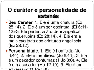 O caráter e personalidade de
satanás
 Seu Caráter. 1. Ele é uma criatura (Ez

28:14). 2. Ele é um ser espiritual (Ef 6:1112)-3. Ele pertence à ordem angelical
dos querubins (Ez 28:14). 4. Ele era a
mais exaltada das criaturas angelicais
(Ez 28:12).
 Personalidade. 1. Ele é homicida (Jo
8:44). 2. Ele é mentiroso (Jo 8:44). 3. Ele
é um pecador contumaz (1 Jo 3:8). 4. Ele
é um acusador (Ap 12:10). 5. Ele é um

 