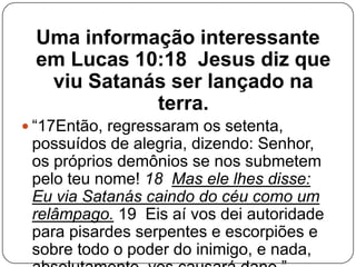 Uma informação interessante
em Lucas 10:18 Jesus diz que
viu Satanás ser lançado na
terra.
 ―17Então, regressaram os setenta,

possuídos de alegria, dizendo: Senhor,
os próprios demônios se nos submetem
pelo teu nome! 18 Mas ele lhes disse:
Eu via Satanás caindo do céu como um
relâmpago. 19 Eis aí vos dei autoridade
para pisardes serpentes e escorpiões e
sobre todo o poder do inimigo, e nada,

 