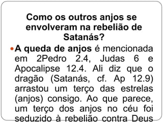 Como os outros anjos se
envolveram na rebelião de
Satanás?
 A queda de anjos é mencionada
em 2Pedro 2.4, Judas 6 e
Apocalipse 12.4. Ali diz que o
dragão (Satanás, cf. Ap 12.9)
arrastou um terço das estrelas
(anjos) consigo. Ao que parece,
um terço dos anjos no céu foi
seduzido à rebelião contra Deus

 