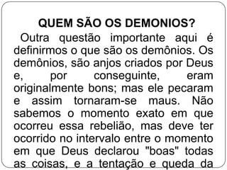 QUEM SÃO OS DEMONIOS?
Outra questão importante aqui é
definirmos o que são os demônios. Os
demônios, são anjos criados por Deus
e,
por
conseguinte,
eram
originalmente bons; mas ele pecaram
e assim tornaram-se maus. Não
sabemos o momento exato em que
ocorreu essa rebelião, mas deve ter
ocorrido no intervalo entre o momento
em que Deus declarou "boas" todas
as coisas, e a tentação e queda da

 