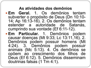 As atividades dos demônios
 Em

Geral. 1. Os demônios tentam
subverter o propósito de Deus (Dn 10:1014; Ap 16:13-16). 2. Os demônios tentam
estender a autoridade de Satanás,
cumprindo sua vontade (Ef 6:11-12).
 Em Particular. 1. Demônios podem
causar doenças (Mt 9:33; Lc 13:11,16). 2.
Demônios podem possuir homens (Mt
4:24). 3. Demônios podem possuir
animais (Mc 5:13). 4. Os demônios se
opõem ao crescimento dos filhos de
Deus (Ef 6:12). 5. Demônios disseminam
doutrinas falsas (1 Tm 4:1).

 