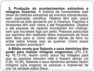 3. Produção de acontecimentos estranhos e
milagres ilusórios. A história da humanidade está
cheia de histórias estranhas de eventos sobrenaturais,
sem explicação científica. Objetos têm sido vistos
movendo-se pelo aposento por si mesmos. Espíritos e
fantasmas têm sido vistos e até fotografados. Objetos
e até pessoas de repente irromperam em chamas,
sem que houvesse fogo por perto. Pessoas possuídas
por espíritos têm realizado feitos impossíveis de força
sem dano para si, como dobrar barras de ferro ou
andar sobre brasas sem se queimar. Como essas
coisas podem acontecer?
A Bíblia revela que Satanás e seus demônios têm
poder para realizar milagres enganosos (2Ts 2.9;
Ap 16.13-14). Assim como Jesus fez milagres para
que as pessoas cressem nele e fossem salvas (Jo
5.36; 10.38), Satanás e seus demônios também fazem
milagres para enganar as pessoas e impedi-las de
crer na verdade sobre Deus.

 
