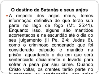 O destino de Satanás e seus anjos
 A respeito dos anjos maus, temos
informação definitiva de que terão sua
parte no lago de fogo (Mt. 25:41).
Enquanto isso, alguns são mantidos
acorrentados e na escuridão até o dia do
seu julgamento (II Pe. 2:4; Judas 6),
como o criminoso condenado que foi
considerado culpado e mantido na
prisão, aguardando o dia em que será
sentenciado oficialmente e levado para
sofrer a pena por seu crime. Quando
Cristo voltar, os crentes terão parte no

 