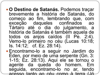  O Destino de Satanás. Podemos traçar

brevemente a história de Satanás, do
começo ao fim, lembrando que, com
exceção daqueles confinados ao
Tártaro até o dia do julgamento, a
história de Satanás é também aquela de
todos os anjos caídos (II Pe. 2:4).
Vemo-lo primeiro no céu (Lucas 10:18;
Is. 14:12; cf. Ez. 28:14).
 Encontramo-lo a seguir no Jardim do
Éden, por meio de uma serpente (Gn. 3:
1-15; Ez. 28:13). Aqui ele se tornou o
agente da queda do homem. Em
seguida, encontramo-lo no ar, tendo

 