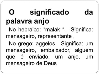 O
significado
palavra anjo

da

No hebraico: ―malak ―. Significa:
mensageiro, representante ,
No grego: aggelos. Significa: um
mensageiro, embaixador, alguém
que é enviado, um anjo, um
mensageiro de Deus

 