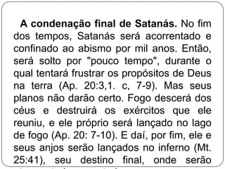 A condenação final de Satanás. No fim
dos tempos, Satanás será acorrentado e
confinado ao abismo por mil anos. Então,
será solto por "pouco tempo", durante o
qual tentará frustrar os propósitos de Deus
na terra (Ap. 20:3,1. c, 7-9). Mas seus
planos não darão certo. Fogo descerá dos
céus e destruirá os exércitos que ele
reuniu, e ele próprio será lançado no lago
de fogo (Ap. 20: 7-10). E daí, por fim, ele e
seus anjos serão lançados no inferno (Mt.
25:41), seu destino final, onde serão

 