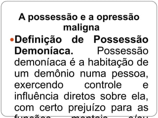 A possessão e a opressão
maligna
Definição

de Possessão
Demoníaca.
Possessão
demoníaca é a habitação de
um demônio numa pessoa,
exercendo
controle
e
influência diretos sobre ela,
com certo prejuízo para as

 